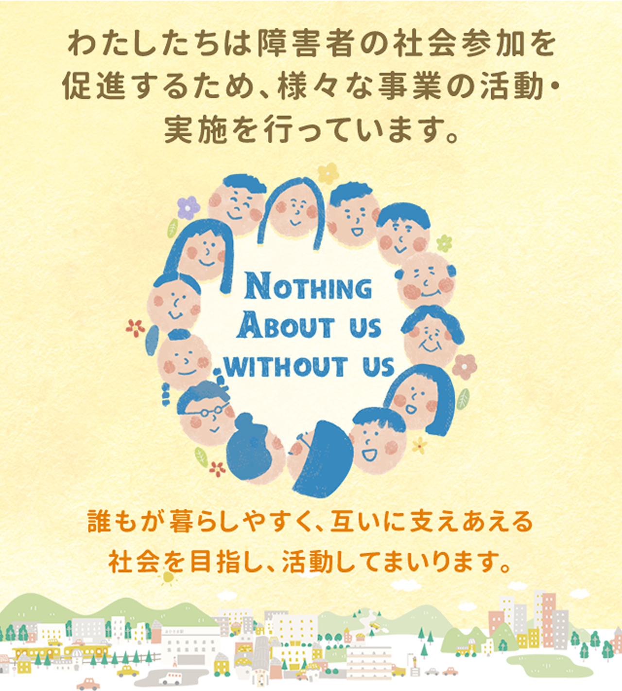 わたしたちは障害者の社会参加を促進するため、さまざまな事業の活動・実施を行っています。誰もが暮らしやすく、互いに支えあえる社会を目指し、活動してまいります。